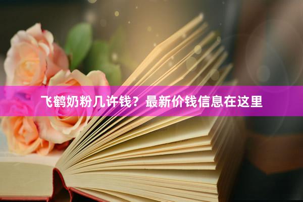 飞鹤奶粉几许钱？最新价钱信息在这里